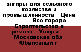 ангары для сельского хозяйства и промышленности › Цена ­ 2 800 - Все города Строительство и ремонт » Услуги   . Московская обл.,Юбилейный г.